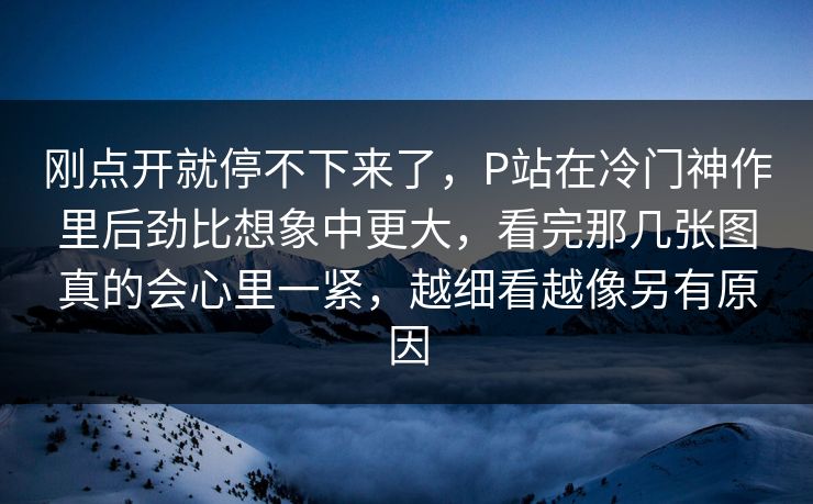 刚点开就停不下来了，P站在冷门神作里后劲比想象中更大，看完那几张图真的会心里一紧，越细看越像另有原因-第1张图片-p站搬运工影视库 - p站助手短剧集