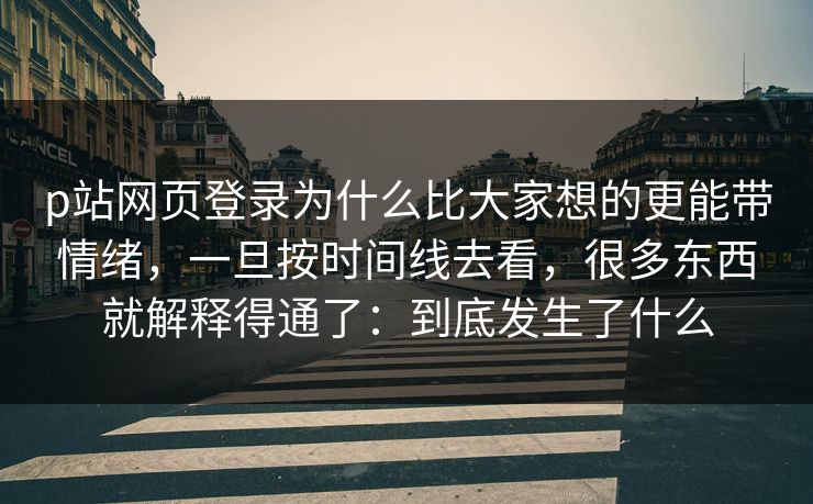 p站网页登录为什么比大家想的更能带情绪，一旦按时间线去看，很多东西就解释得通了：到底发生了什么-第1张图片-p站搬运工影视库 - p站助手短剧集