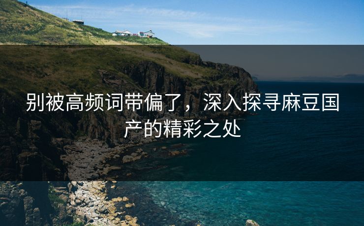 别被高频词带偏了，深入探寻麻豆国产的精彩之处-第1张图片-p站搬运工影视库 - p站助手短剧集
