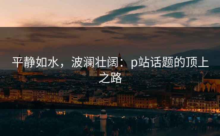 平静如水，波澜壮阔：p站话题的顶上之路-第1张图片-p站搬运工影视库 - p站助手短剧集