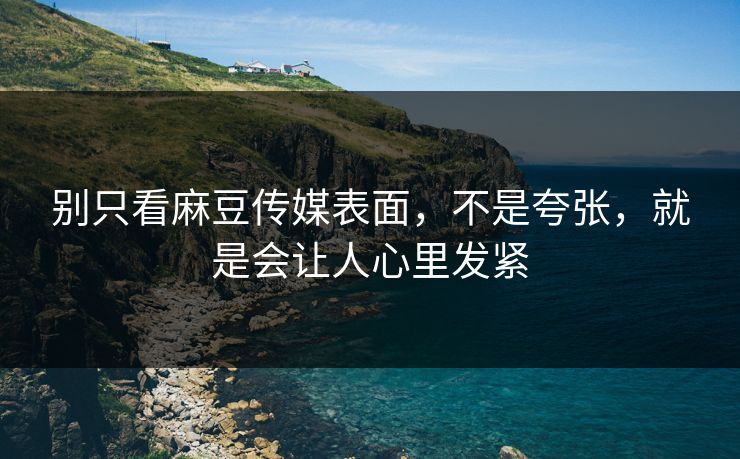 别只看麻豆传媒表面，不是夸张，就是会让人心里发紧-第1张图片-p站搬运工影视库 - p站助手短剧集