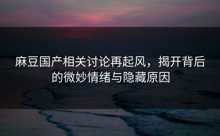 麻豆国产相关讨论再起风，揭开背后的微妙情绪与隐藏原因-第1张图片-p站搬运工影视库 - p站助手短剧集