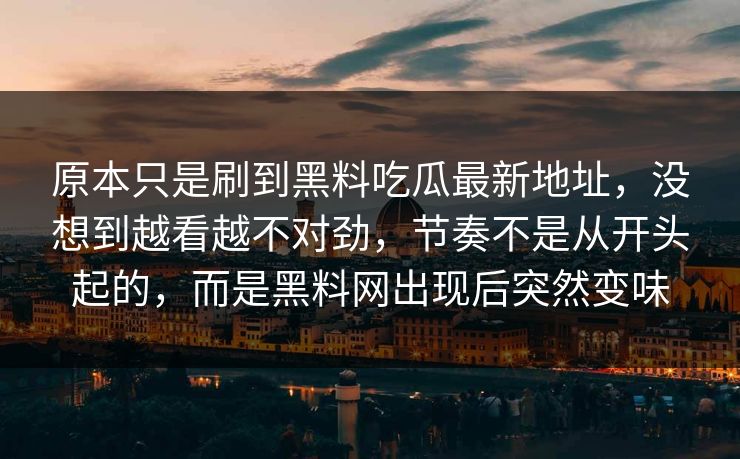 原本只是刷到黑料吃瓜最新地址，没想到越看越不对劲，节奏不是从开头起的，而是黑料网出现后突然变味-第1张图片-p站搬运工影视库 - p站助手短剧集