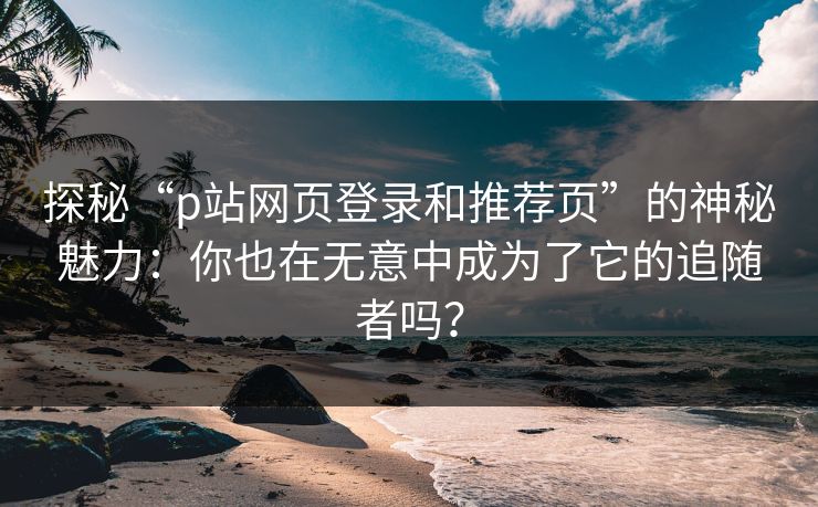 探秘“p站网页登录和推荐页”的神秘魅力：你也在无意中成为了它的追随者吗？-第1张图片-p站搬运工影视库 - p站助手短剧集