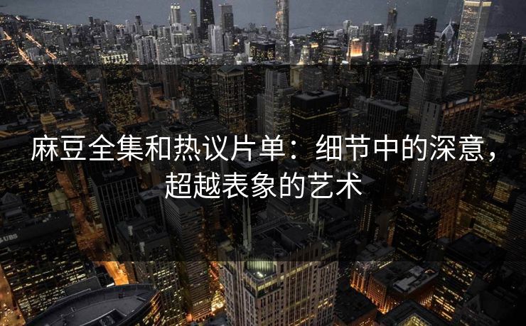 麻豆全集和热议片单：细节中的深意，超越表象的艺术-第1张图片-p站搬运工影视库 - p站助手短剧集