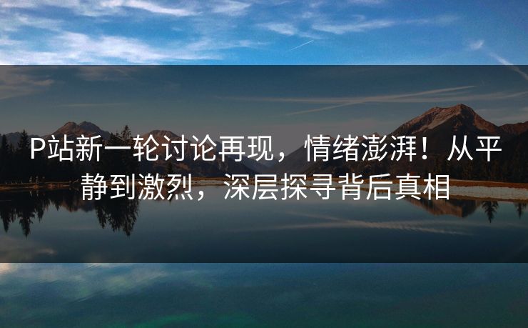 P站新一轮讨论再现，情绪澎湃！从平静到激烈，深层探寻背后真相-第1张图片-p站搬运工影视库 - p站助手短剧集