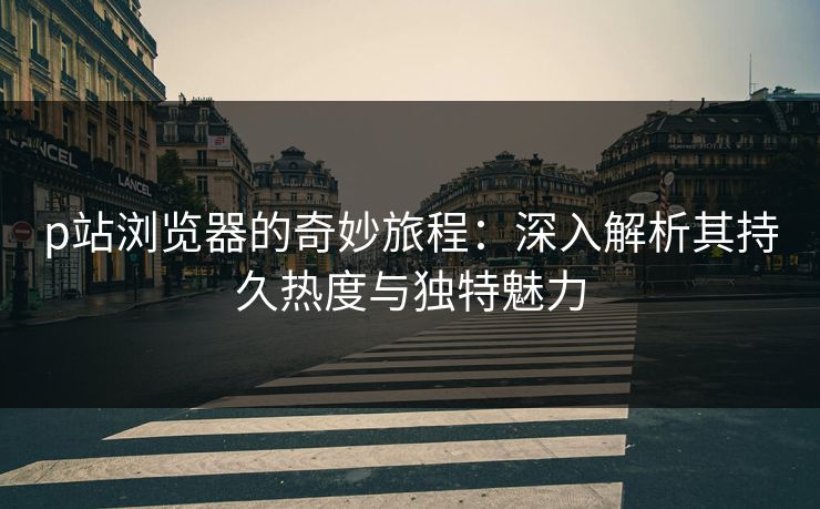 p站浏览器的奇妙旅程：深入解析其持久热度与独特魅力-第1张图片-p站搬运工影视库 - p站助手短剧集