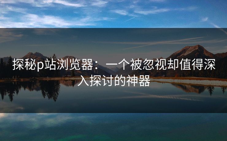 探秘p站浏览器：一个被忽视却值得深入探讨的神器-第1张图片-p站搬运工影视库 - p站助手短剧集