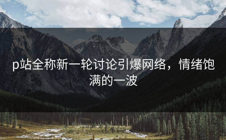 p站全称新一轮讨论引爆网络，情绪饱满的一波-第1张图片-p站搬运工影视库 - p站助手短剧集