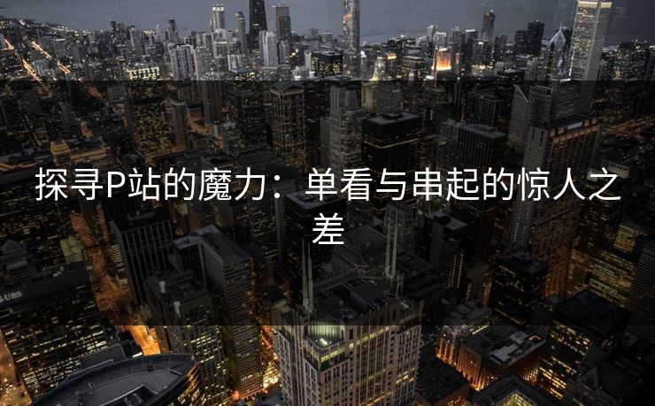 探寻P站的魔力：单看与串起的惊人之差-第1张图片-p站搬运工影视库 - p站助手短剧集