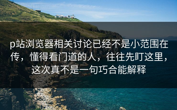 p站浏览器相关讨论已经不是小范围在传，懂得看门道的人，往往先盯这里，这次真不是一句巧合能解释-第1张图片-p站搬运工影视库 - p站助手短剧集