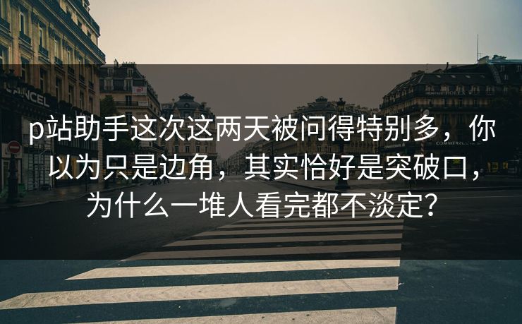 p站助手这次这两天被问得特别多，你以为只是边角，其实恰好是突破口，为什么一堆人看完都不淡定？-第1张图片-p站搬运工影视库 - p站助手短剧集