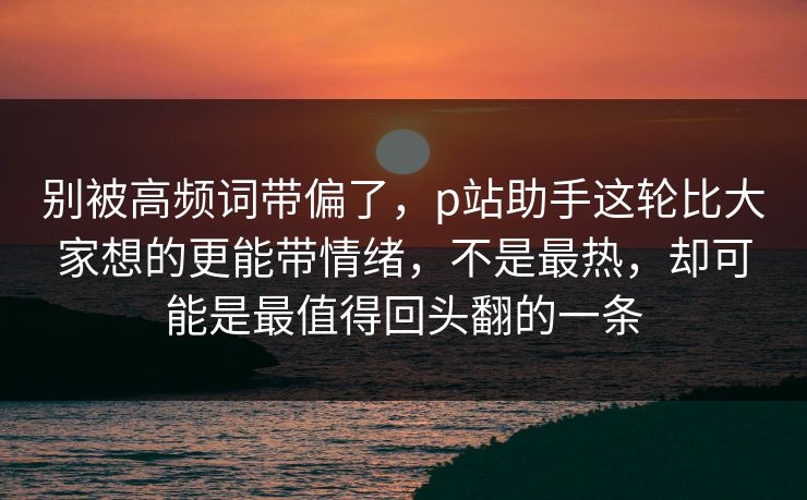 别被高频词带偏了，p站助手这轮比大家想的更能带情绪，不是最热，却可能是最值得回头翻的一条-第1张图片-p站搬运工影视库 - p站助手短剧集