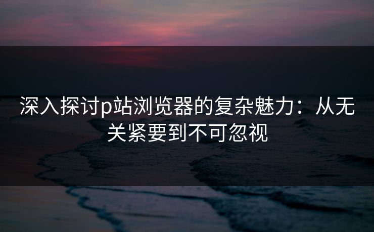 深入探讨p站浏览器的复杂魅力：从无关紧要到不可忽视-第1张图片-p站搬运工影视库 - p站助手短剧集