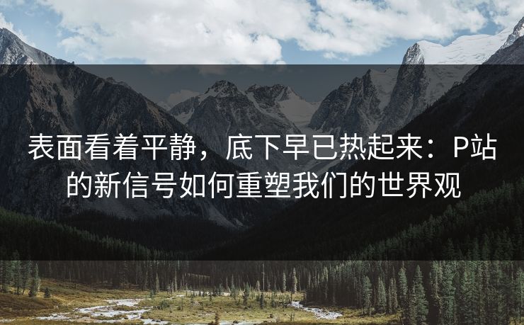表面看着平静，底下早已热起来：P站的新信号如何重塑我们的世界观-第1张图片-p站搬运工影视库 - p站助手短剧集