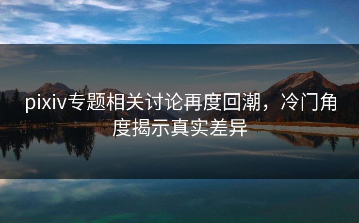 pixiv专题相关讨论再度回潮，冷门角度揭示真实差异-第1张图片-p站搬运工影视库 - p站助手短剧集