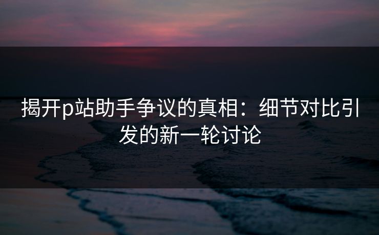 揭开p站助手争议的真相：细节对比引发的新一轮讨论-第1张图片-p站搬运工影视库 - p站助手短剧集