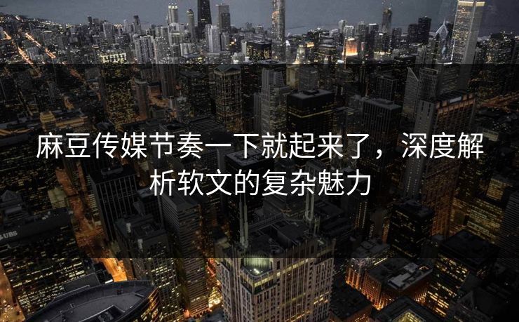 麻豆传媒节奏一下就起来了，深度解析软文的复杂魅力-第1张图片-p站搬运工影视库 - p站助手短剧集