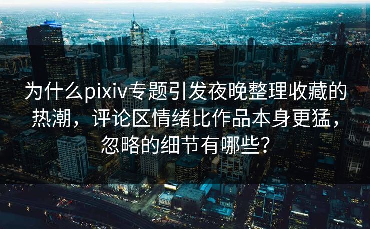 为什么pixiv专题引发夜晚整理收藏的热潮，评论区情绪比作品本身更猛，忽略的细节有哪些？-第1张图片-p站搬运工影视库 - p站助手短剧集