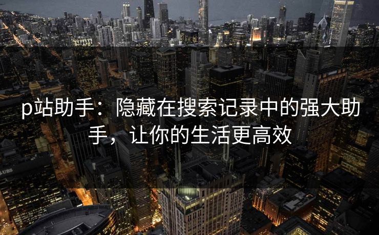 p站助手：隐藏在搜索记录中的强大助手，让你的生活更高效-第1张图片-p站搬运工影视库 - p站助手短剧集