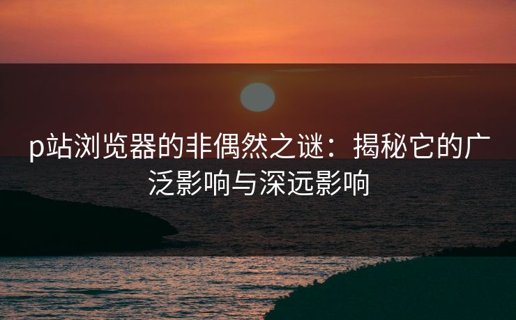 p站浏览器的非偶然之谜：揭秘它的广泛影响与深远影响-第1张图片-p站搬运工影视库 - p站助手短剧集
