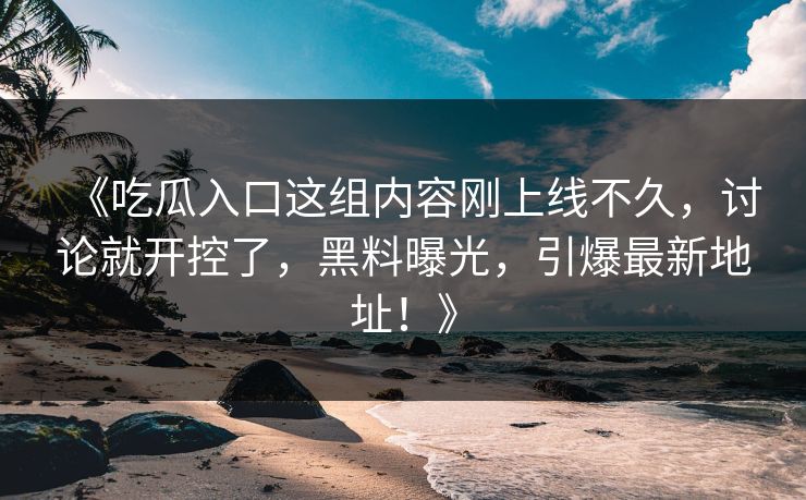 《吃瓜入口这组内容刚上线不久，讨论就开控了，黑料曝光，引爆最新地址！》-第1张图片-p站搬运工影视库 - p站助手短剧集