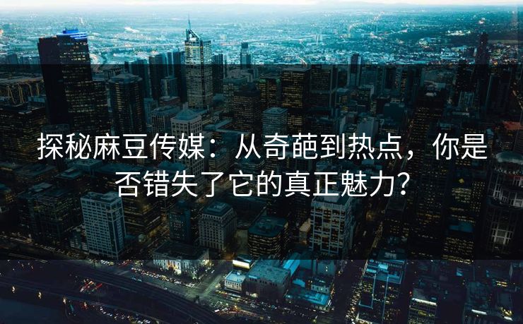 探秘麻豆传媒：从奇葩到热点，你是否错失了它的真正魅力？-第1张图片-p站搬运工影视库 - p站助手短剧集