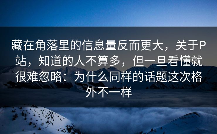 藏在角落里的信息量反而更大，关于P站，知道的人不算多，但一旦看懂就很难忽略：为什么同样的话题这次格外不一样-第1张图片-p站搬运工影视库 - p站助手短剧集