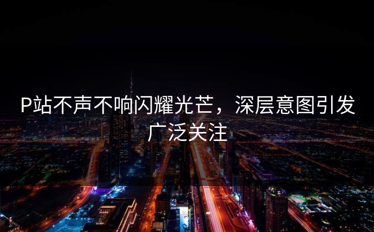 P站不声不响闪耀光芒，深层意图引发广泛关注-第1张图片-p站搬运工影视库 - p站助手短剧集