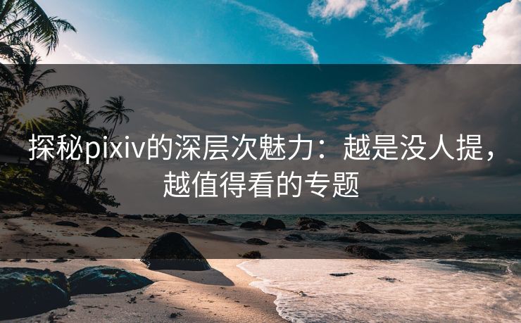 探秘pixiv的深层次魅力：越是没人提，越值得看的专题-第1张图片-p站搬运工影视库 - p站助手短剧集