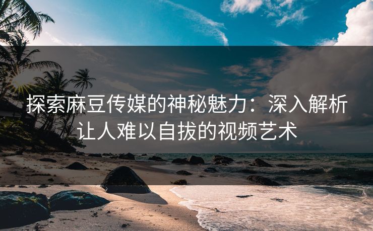 探索麻豆传媒的神秘魅力：深入解析让人难以自拔的视频艺术-第1张图片-p站搬运工影视库 - p站助手短剧集