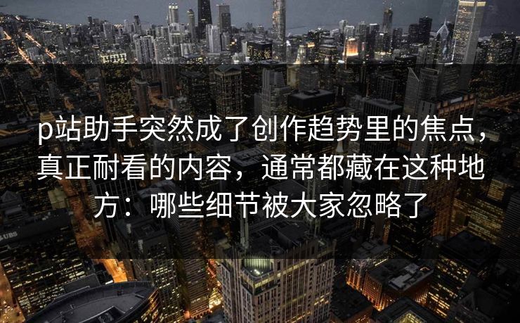 p站助手突然成了创作趋势里的焦点，真正耐看的内容，通常都藏在这种地方：哪些细节被大家忽略了-第1张图片-p站搬运工影视库 - p站助手短剧集