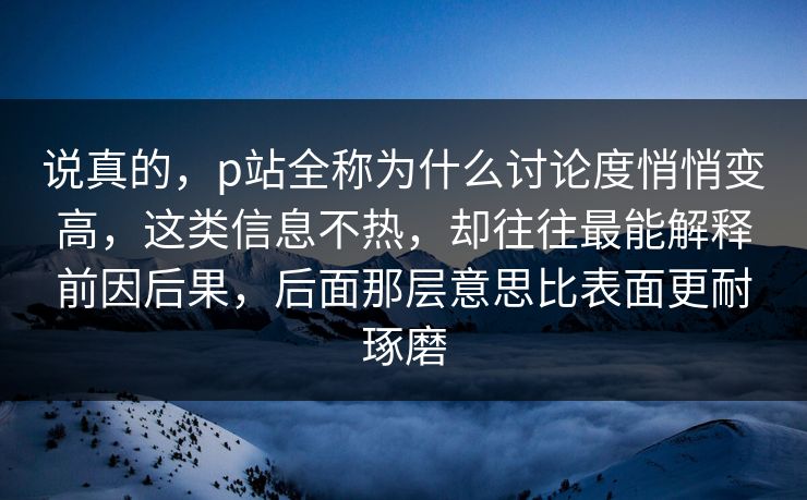 说真的，p站全称为什么讨论度悄悄变高，这类信息不热，却往往最能解释前因后果，后面那层意思比表面更耐琢磨-第1张图片-p站搬运工影视库 - p站助手短剧集