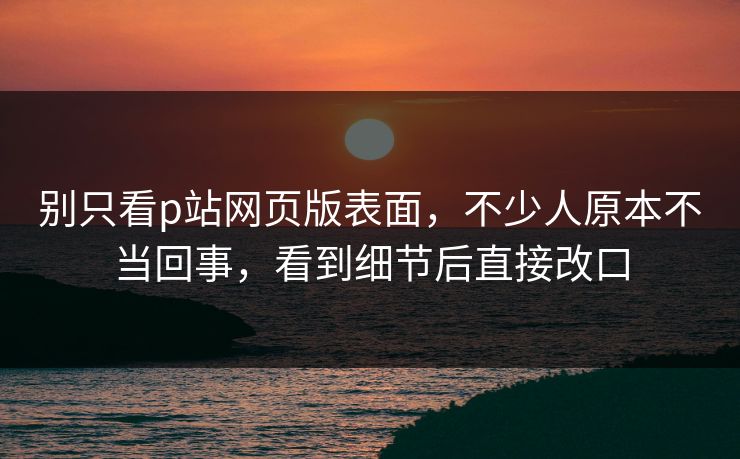 别只看p站网页版表面，不少人原本不当回事，看到细节后直接改口-第1张图片-p站搬运工影视库 - p站助手短剧集