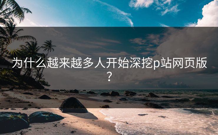 为什么越来越多人开始深挖p站网页版？-第1张图片-p站搬运工影视库 - p站助手短剧集