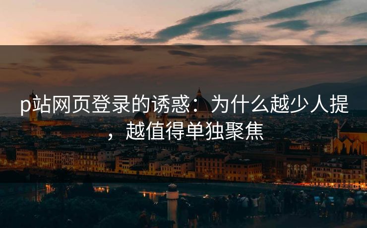 p站网页登录的诱惑：为什么越少人提，越值得单独聚焦-第1张图片-p站搬运工影视库 - p站助手短剧集