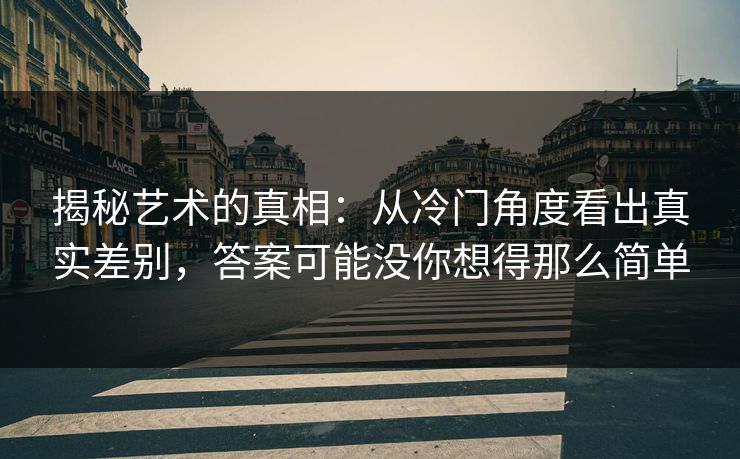揭秘艺术的真相：从冷门角度看出真实差别，答案可能没你想得那么简单-第1张图片-p站搬运工影视库 - p站助手短剧集