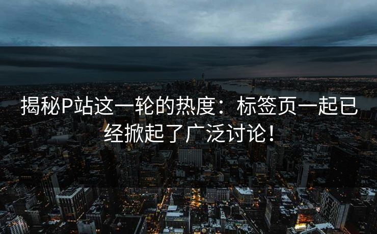 揭秘P站这一轮的热度：标签页一起已经掀起了广泛讨论！-第1张图片-p站搬运工影视库 - p站助手短剧集
