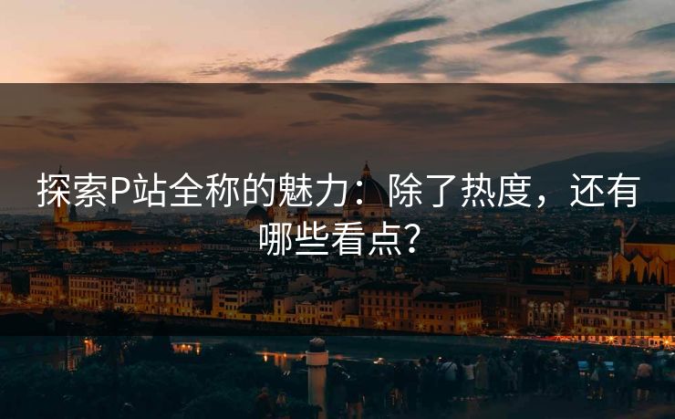 探索P站全称的魅力：除了热度，还有哪些看点？-第1张图片-p站搬运工影视库 - p站助手短剧集