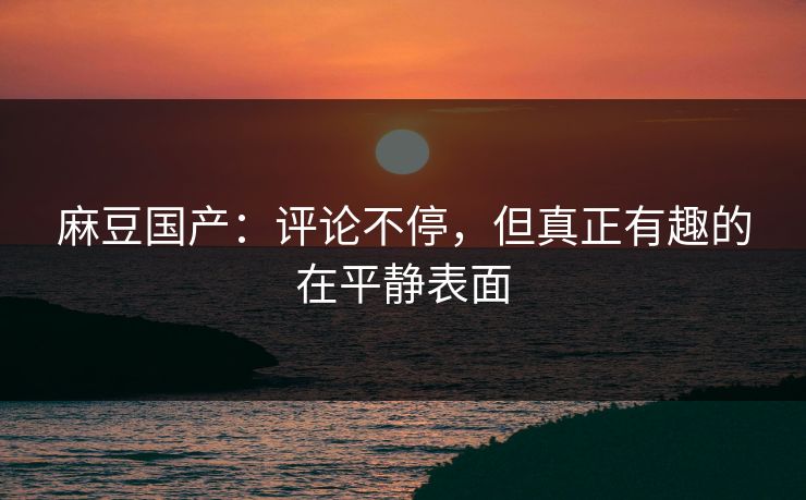 麻豆国产：评论不停，但真正有趣的在平静表面-第1张图片-p站搬运工影视库 - p站助手短剧集