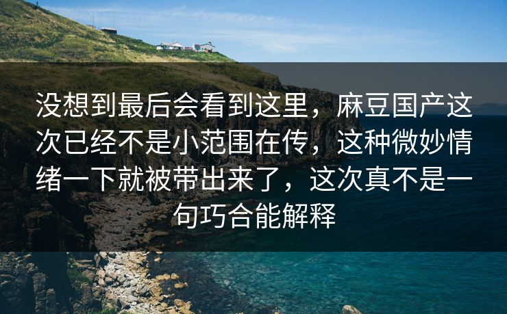 没想到最后会看到这里，麻豆国产这次已经不是小范围在传，这种微妙情绪一下就被带出来了，这次真不是一句巧合能解释-第1张图片-p站搬运工影视库 - p站助手短剧集