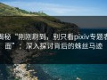 揭秘“刚刚刷到，别只看pixiv专题表面”：深入探讨背后的蛛丝马迹