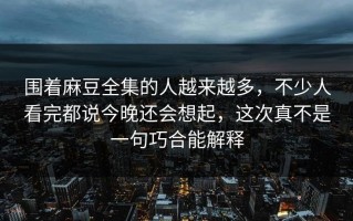 围着麻豆全集的人越来越多，不少人看完都说今晚还会想起，这次真不是一句巧合能解释