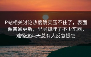 P站相关讨论热度确实压不住了，表面像普通更新，里层却埋了不少东西，难怪这两天总有人反复提它