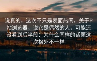 说真的，这次不只是表面热闹，关于P站浏览器，说它是偶然的人，可能还没看到后半段：为什么同样的话题这次格外不一样
