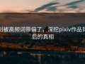 别被高频词带偏了，深挖pixiv作品背后的真相