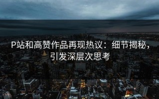 P站和高赞作品再现热议：细节揭秘，引发深层次思考