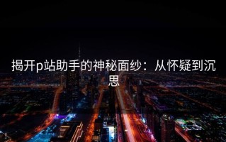揭开p站助手的神秘面纱：从怀疑到沉思