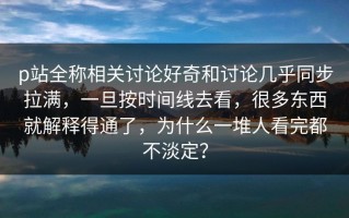 p站全称相关讨论好奇和讨论几乎同步拉满，一旦按时间线去看，很多东西就解释得通了，为什么一堆人看完都不淡定？