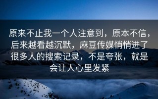 原来不止我一个人注意到，原本不信，后来越看越沉默，麻豆传媒悄悄进了很多人的搜索记录，不是夸张，就是会让人心里发紧